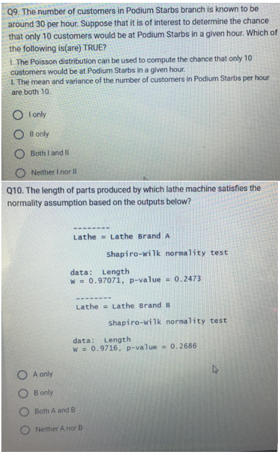 Q9. The number of customers in Podium Starbs branch is known to be
around 30 per hour. Suppose that it is of interest to determine the chance
that only 10 customers would be at Podium Starbs in a given hour. Which of
the following is(are) TRUE?
1. The Poisson distribution can be used to compute the chance that only 10
customers would be at Podium Starbs in a given hour.
1. The mean and variance of the number of customers in Podium Starbs per hour
are both 10.
OI only
Oll only
Both I and II
Neither I nor II
Q10. The length of parts produced by which lathe machine satisfies the
normality assumption based on the outputs below?
O A only
OB only
Lathe Lathe Brand A
shapiro-wilk normality test
data: Length
w = 0.97071, p-value = 0.2473
Lathe Lathe Brand B
Both A and B
Neither A nor B
shapiro-wilk normality test
data: Length
W = 0.9716, p-value = 0.2686
2