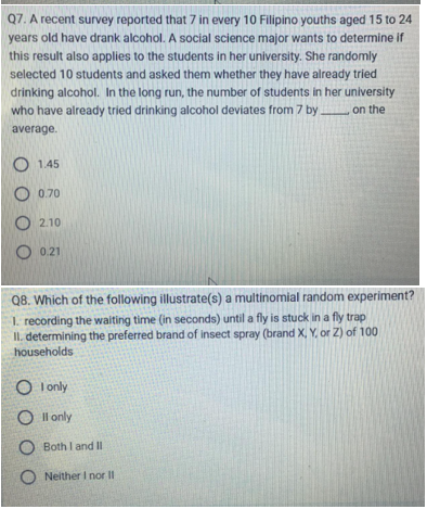 Q7. A recent survey reported that 7 in every 10 Filipino youths aged 15 to 24
years old have drank alcohol. A social science major wants to determine if
this result also applies to the students in her university. She randomly
selected 10 students and asked them whether they have already tried
drinking alcohol. In the long run, the number of students in her university
who have already tried drinking alcohol deviates from 7 by____ on the
average.
1.45
O 0.70
2.10
O 0.21
Q8. Which of the following illustrate(s) a multinomial random experiment?
1. recording the waiting time (in seconds) until a fly is stuck in a fly trap
II. determining the preferred brand of insect spray (brand X, Y, or Z) of 100
households
O I only
Oll only
O Both I and II
ONeither I nor II