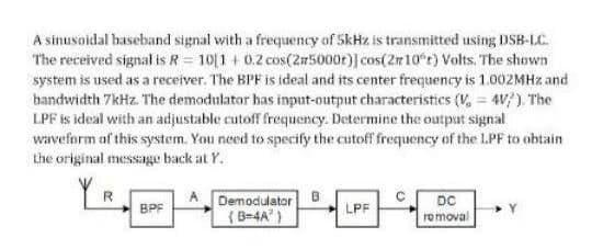 A sinusoidal baseband signal with a frequency of 5kHz is transmitted using DSB-LC.
The received signal is R = 10[1+0.2 cos(25000r)] cos(2r10°r) Volts. The shown
system is used as a receiver. The BPF is ideal and its center frequency is 1.002MHz and
bandwidth 7kHz. The demodulator has input-output characteristics (V₂ = 4V/). The
LPF is ideal with an adjustable cutoff frequency. Determine the output signal
waveform of this system. You need to specify the cutoff frequency of the LPF to obtain
the original message back at Y.
R
BPF
Demodulator
(B-4A²)
LPF
DC
removal