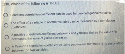 Q30. Which of the following is TRUE?
O Pearson's correlation coefficient can be used for two categorical variables.
O
The effect of a variable to another variable can be measured by a correlation
coefficient.
O
A positive correlation coefficient between x and y means that as the value of x
decreases, the value of y also decreases.
A Pearson's correlation coefficient equal to zero means that there is no association
between the two variables.