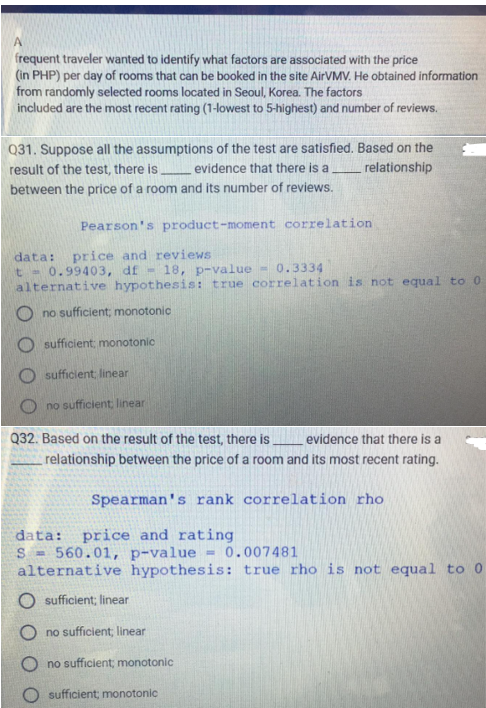 A
frequent traveler wanted to identify what factors are associated with the price
(in PHP) per day of rooms that can be booked in the site AirVMV. He obtained information
from randomly selected rooms located in Seoul, Korea. The factors
included are the most recent rating (1-lowest to 5-highest) and number of reviews.
Q31. Suppose all the assumptions of the test are satisfied. Based on the
result of the test, there is evidence that there is a ________relationship
between the price of a room and its number of reviews.
Pearson's product-moment correlation
data: price and reviews
t - 0.99403, df - 18, p-value - 0.3334
alternative hypothesis: true correlation is not equal to 0
Ono sufficient; monotonic
O sufficient; monotonic
sufficient; linear
no sufficient, linear
Q32. Based on the result of the test, there is
evidence that there is
relationship between the price of a room and its most recent rating.
Spearman's rank correlation rho
data: price and rating
S = 560.01, p-value = 0.007481
alternative hypothesis: true rho is not equal to 0
O sufficient; linear
Ono sufficient, linear
Ono sufficient; monotonic
sufficient; monotonic