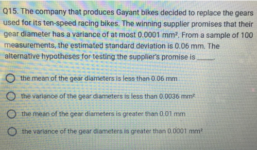 Q15. The company that produces Gayant bikes decided to replace the gears
used for its ten-speed racing bikes. The winning supplier promises that their
gear diameter has a variance of at most 0.0001 mm². From a sample of 100
measurements, the estimated standard deviation is 0.06 mm. The
alternative hypotheses for testing the supplier's promise is
Othe mean of the gear diameters is less than 0.06 mm
the variance of the gear diameters is less than 0.0036 mm²
the mean of the gear diameters is greater than 0.01 mm
Othe variance of the gear diameters is greater than 0.0001 mm²