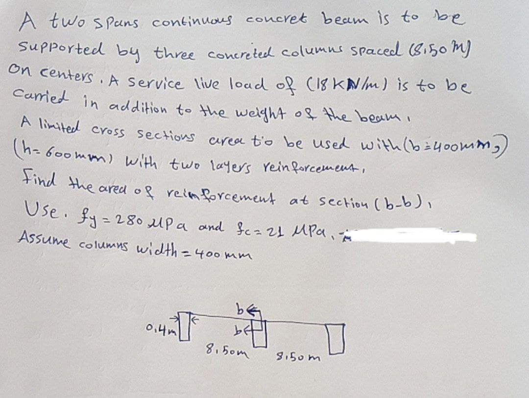 A two spans continuous concret beam is to be
Supported by three concreted columns spaced (8.50 m)
on centers. A service live load of (18 kN/m) is to be
carried in addition to the weight of the beam,
A limited cross sections area to be used with (b=400mm)
(h=600mm) with two layers reinforcement,
Find the ared of reinforcement at section (b-b),
Use. fy= 280 μPa and fc = 21 MPa,
Assume columns width=400 mm
0.4m
be
8,5от
8.50m