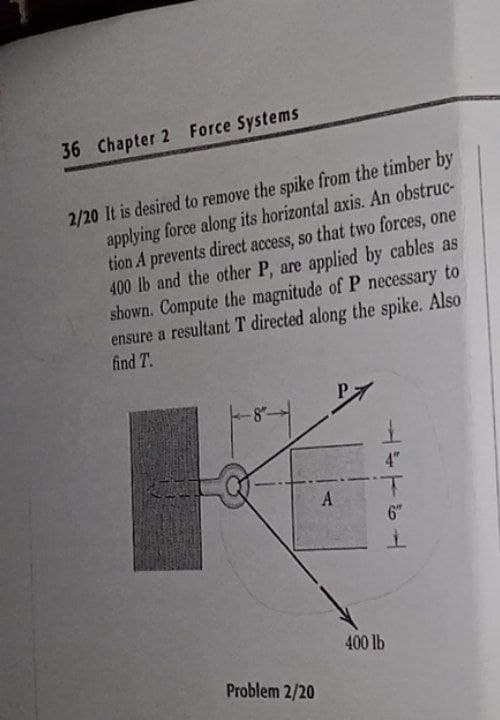 36 Chapter 2 Force Systems
2/20 It is desired to remove the spike from the timber by
applying force along its horizontal axis. An obstruc-
tion A prevents direct access, so that two forces, one
400 lb and the other P, are applied by cables as
shown. Compute the magnitude of P necessary to
ensure a resultant T directed along the spike. Also
find T.
4"
A
6"
400 lb
Problem 2/20
