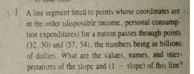 1. A line segment fitted to points whose coordinates are
in the order (disposable income, personal consump-
tion expenditures) for a nation passes through points
(32, 30) and (57, 54), the numbers being in billions
of dollars. What are the values, names, and inter-
slope) of this line?
pretations of the slope and (1
