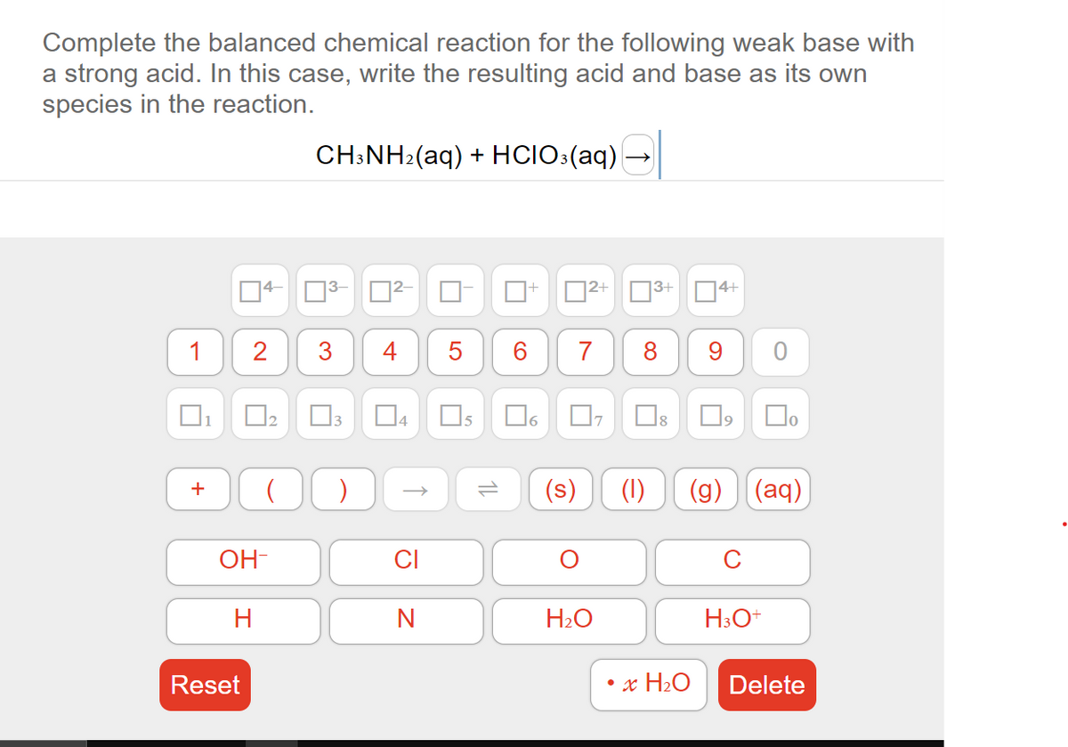 Complete the balanced chemical reaction for the following weak base with
a strong acid. In this case, write the resulting acid and base as its own
species in the reaction.
1 2
1
OH-
CH3NH₂(aq) + HCIO3(aq)
H
!
+ ( )
H
Reset
4
3 4
0²
CI
N
5
12
6
+
6
0²+
7
Ų
H₂O
3+ 4+
8
(s) (1)
U
9 0
• x H₂O
(g) (aq)
口。
C
H3O+
Delete