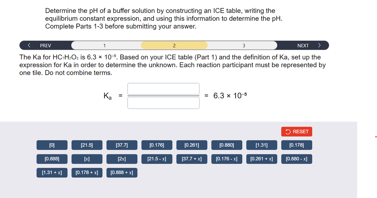 Determine the pH of a buffer solution by constructing an ICE table, writing the
equilibrium constant expression, and using this information to determine the pH.
Complete Parts 1-3 before submitting your answer.
< PREV
NEXT >
The Ka for HC7H5O₂ is 6.3 × 10-5. Based on your ICE table (Part 1) and the definition of Ka, set up the
expression for Ka in order to determine the unknown. Each reaction participant must be represented by
one tile. Do not combine terms.
[0]
[0.888]
[1.31 + x]
[21.5]
[x]
[0.178 + x]
1
Ka
[37.7]
[2x]
[0.888 + x]
[0.176]
[21.5-x]
2
[0.261]
[37.7 + x]
= 6.3 × 10-5
[0.880]
3
[0.176 -x]
[1.31]
[0.261 + x]
RESET
[0.178]
[0.880 -x]