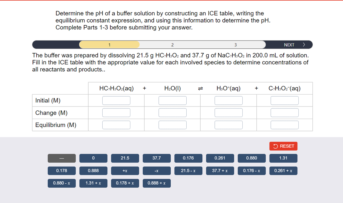 Determine the pH of a buffer solution by constructing an ICE table, writing the
equilibrium constant expression, and using this information to determine the pH.
Complete Parts 1-3 before submitting your answer.
3
NEXT >
The buffer was prepared by dissolving 21.5 g HC7H5O2 and 37.7 g of NaC7H5O₂ in 200.0 mL of solution.
Fill in the ICE table with the appropriate value for each involved species to determine concentrations of
all reactants and products..
Initial (M)
Change (M)
Equilibrium (M)
0.178
0.880 - x
0
0.888
1
HC7H5O₂(aq) +
1.31 + x
21.5
+X
0.178 + x
37.7
-X
H₂O(1)
0.888 + x
0.176
21.5-x
H3O+ (aq)
0.261
37.7 + x
+
0.880
0.176 - x
C7H5O₂ (aq)
RESET
1.31
0.261 + x