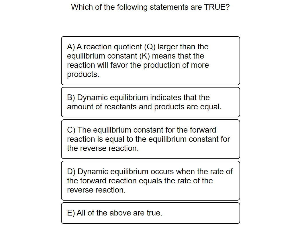 Which of the following statements are TRUE?
A) A reaction quotient (Q) larger than the
equilibrium constant (K) means that the
reaction will favor the production of more
products.
B) Dynamic equilibrium indicates that the
amount of reactants and products are equal.
C) The equilibrium constant for the forward
reaction is equal to the equilibrium constant for
the reverse reaction.
D) Dynamic equilibrium occurs when the rate of
the forward reaction equals the rate of the
reverse reaction.
E) All of the above are true.