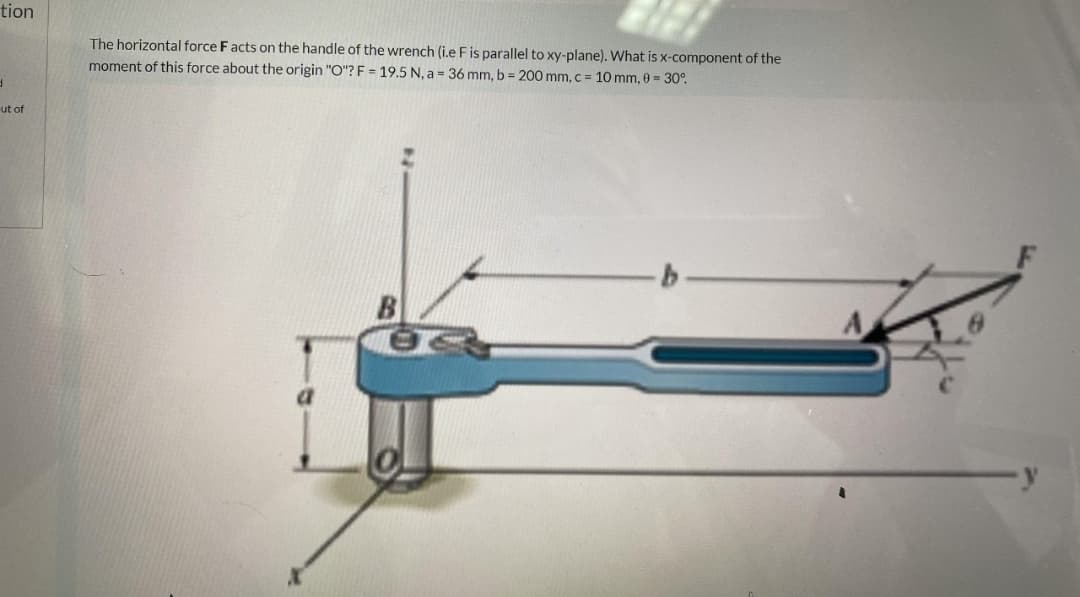 tion
The horizontal force F acts on the handle of the wrench (i.e F is parallel to xy-plane). What is x-component of the
moment of this force about the origin "O"? F = 19.5 N, a = 36 mm, b = 200 mm, c = 10 mm, 0 = 30°.
ut of
B
a
