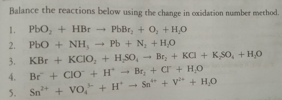 Balance the reactions below using the change in oxidation number method.
1.
PbO, + HBr → PbBr, + O, + H,0
2.
PbO + NH, → Pb + N, +H,0
3.
KBr + KCIO, + H,SO, → Br, + KCI + K,SO, + H,0
4. Br + CIO + H*
- Br, + CI + H,O
5.
+ Vo, + H* → Sn** + V²* + H,0
3-
4.
Sp2+
