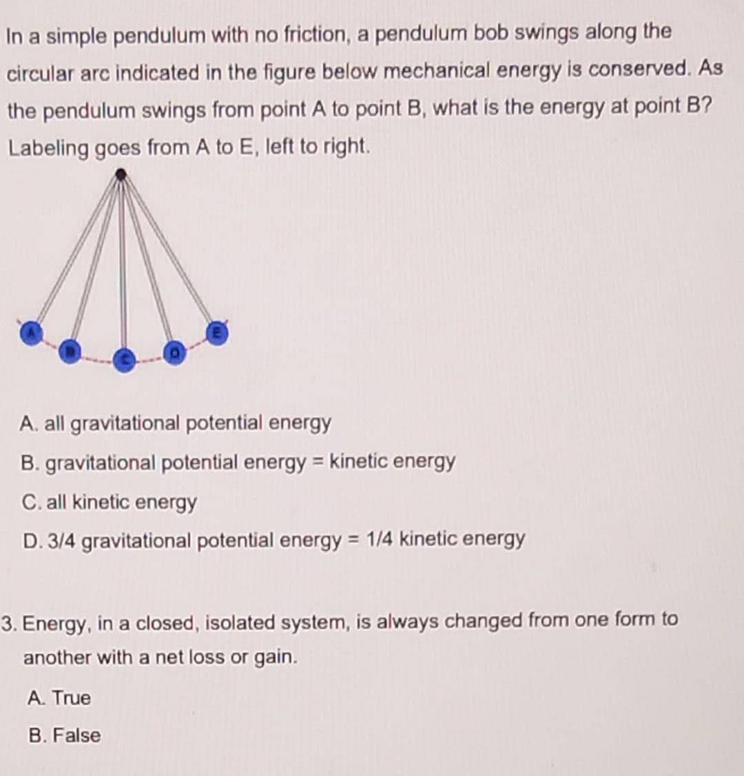 In a simple pendulum with no friction, a pendulum bob swings along the
circular arc indicated in the figure below mechanical energy is conserved. As
the pendulum swings from point A to point B, what is the energy at point B?
Labeling goes from A to E, left to right.
A. all gravitational potential energy
B. gravitational potential energy = kinetic energy
C. all kinetic energy
D. 3/4 gravitational potential energy = 1/4 kinetic energy
3. Energy, in a closed, isolated system, is always changed from one form to
another with a net loss or gain.
A. True
B. False