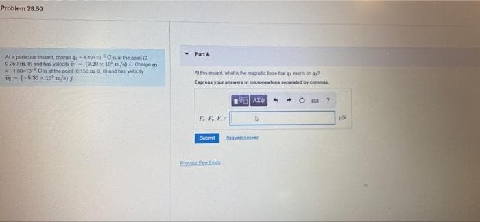 Problem 28.50
At a particular instant, charge
0 250 m, 0) and has velocity
-440-10C is at the point (0
(9.20 x 10 m/s) i Charge
180-10 Cs at the point (0 150 m 0, 0) and has velocity
- (-5.30 x 10 m/s) j
Part A
At this instant, what is the magnetic force that was ong?
Express your answers in micronewtons separated by commas
VAE
?
Submit Rest
Provide Feedback
AN