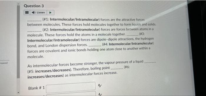 saved
Question 3
Listen
(#3:
(#1: Intermolecular/Intramolecular) forces are the attractive forces
between molecules. These forces hold molecules together to form liquids and solids.
(#2: Intermolecular/Intramolecular) forces are forces between atoms in a
molecule. These forces hold the atoms in a molecule together.
Intermolecular/Intramolecular) forces are dipole-dipole attractions, the hydrogena
(#4: Intermolecular/Intramolecular).
bond, and London dispersion forces.
forces are covalent and ionic bonds holding one atom close to another within a
molecule.
(#6:
As intermolecular forces become stronger, the vapour pressure of a liquid.
(#5: increases/decreases). Therefore, boiling point
increases/decreases) as intermolecular forces increase.
Blank # 1