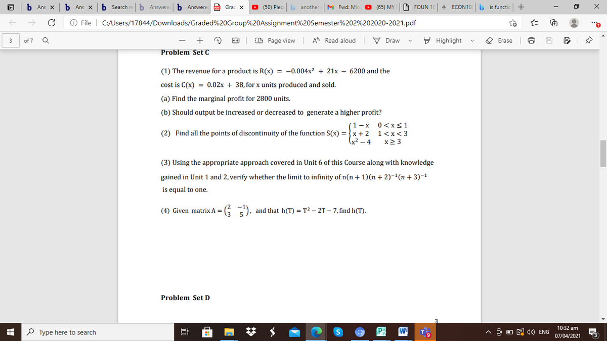 Ans X
Ans x
b Search re
b Answere
b Answere o Grac x
O (50) Piece b another
M Fwd: Mir
O (65) MY
O FOUN 10
A ECON100
is functic
O File | C:/Users/17844/Downloads/Graded%20Group%20Assignment%20Semester%202%202020-2021.pdf
+
(D Page view
A Read aloud V Draw
9 Highlight
O Erase
3
of 7
Problem Set C
(1) The revenue for a product is R(x) = -0.004x² + 21x – 6200 and the
cost is C(x) = 0.02x + 38, for x units produced and sold.
(a) Find the marginal profit for 2800 units.
(b) Should output be increased or decreased to generate a higher profit?
1- x
(2) Find all the points of discontinuity of the function S(x) = }x + 2
(x² – 4
0 <x<1
1<x< 3
x2 3
(3) Using the appropriate approach covered in Unit 6 of this Course along with knowledge
gained in Unit 1 and 2, verify whether the limit to infinity of n(n + 1)(n + 2)-1(n + 3)-1
is equal to one.
(4) Given matrix A =
and that h(T) = T? – 2T – 7, find h(T).
Problem Set D
10:32 am
P Type here to search
^ O O E 4») ENG
07/04/2021
近
