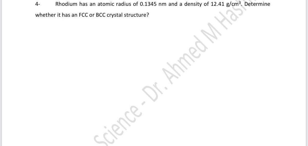 4-
Rhodium has an atomic radius of 0.1345 nm and a density of 12.41 g/cm³. Determine
whether it has an FCC or BCC crystal structure?
Science-Dr. Ahmed M Has
