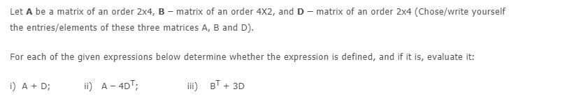 Let A be a matrix of an order 2x4, B - matrix of an order 4X2, and D - matrix of an order 2x4 (Chose/write yourself
the entries/elements of these three matrices A, B and D).
For each of the given expressions below determine whether the expression is defined, and if it is, evaluate it:
i) A + D;
ii) A- 4DT;
iii) BT + 3D
