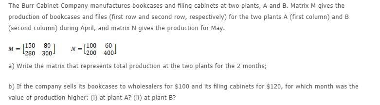 The Burr Cabinet Company manufactures bookcases and filing cabinets at two plants, A and B. Matrix M gives the
production of bookcases and files (first row and second row, respectively) for the two plants A (first column) and B
(second column) during April, and matrix N gives the production for May.
[150 80
[100
N =
l200 400!
60
M =
l280 300
a) Write the matrix that represents total production at the two plants for the 2 months;
b) If the company sells its bookcases to wholesalers for $100 and its filing cabinets for $120, for which month was the
value of production higher: (i) at plant A? (ii) at plant B?
