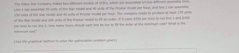 The Video Star Company makes two different models of VCR's, which are assembled on two different assembly lines.
Line 1 can assemble 30 units of the Star model and 40 units of the Prostar model per hour, and line 2 can assemble
150 units of the Star model and 40 units of Prostar model per hour. The company needs to produce at least 270 units
of the Star model and 200 units of the Prostar model to fill an order. If it costs $200 per hour to run line 1 and $400
per hour to run line 2, how many hours should each line be run to fill the order at the minimum cost? What is the
minimum cost?
(Use the graphical method to solve the optimization problem given.)
