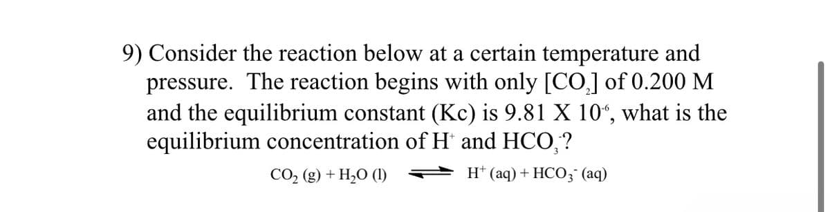 9) Consider the reaction below at a certain temperature and
pressure. The reaction begins with only [CO,] of 0.200 M
and the equilibrium constant (Kc) is 9.81 X 10“, what is the
equilibrium concentration of H' and HCO,?
CO, (g) + H,O (1)
H* (aq) + HCO3° (aq)
