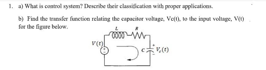 1. a) What is control system? Describe their classification with proper applications.
b) Find the transfer function relating the capacitor voltage, Vc(t), to the input voltage, V(t)
for the figure below.
R
v (t)
V.(t)
