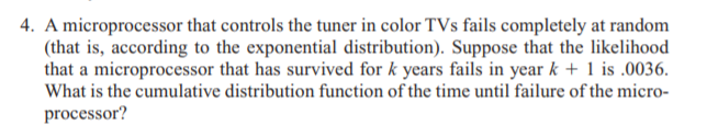 4. A microprocessor that controls the tuner in color TVs fails completely at random
(that is, according to the exponential distribution). Suppose that the likelihood
that a microprocessor that has survived for k years fails in year k + 1 is .0036.
What is the cumulative distribution function of the time until failure of the micro-
processor?
