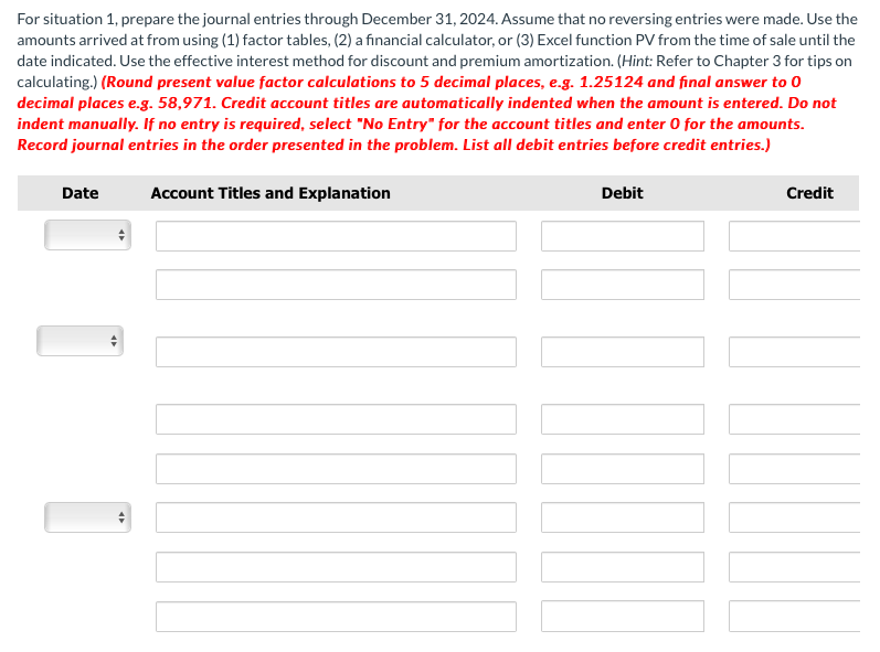 For situation 1, prepare the journal entries through December 31, 2024. Assume that no reversing entries were made. Use the
amounts arrived at from using (1) factor tables, (2) a financial calculator, or (3) Excel function PV from the time of sale until the
date indicated. Use the effective interest method for discount and premium amortization. (Hint: Refer to Chapter 3 for tips on
calculating.) (Round present value factor calculations to 5 decimal places, e.g. 1.25124 and final answer to 0
decimal places e.g. 58,971. Credit account titles are automatically indented when the amount is entered. Do not
indent manually. If no entry is required, select "No Entry" for the account titles and enter 0 for the amounts.
Record journal entries in the order presented in the problem. List all debit entries before credit entries.)
Date
Account Titles and Explanation
Debit
Credit