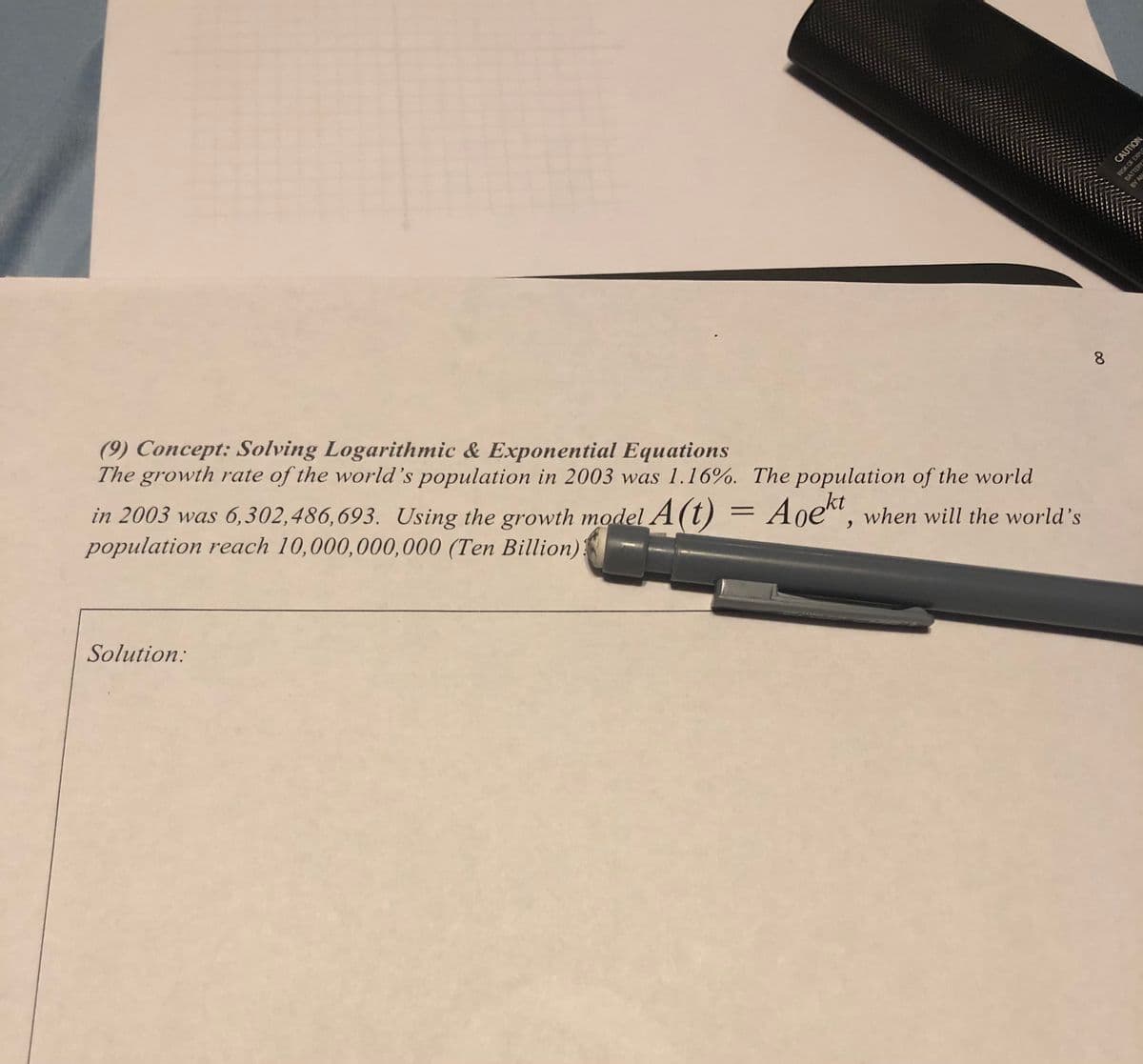 CAUTION
ROSK OF EXPLS
(9) Concept: Solving Logarithmic & Exponential Equations
The
growth rate of the world's population in 2003 was 1.16%. The population of the world
8.
in 2003 was 6,302,486,693. Using the growth model A(t)
population reach 10,000,000,000 (Ten Billion):
Aoekt, when will the world's
Solution:
BATTERY
BY AN
