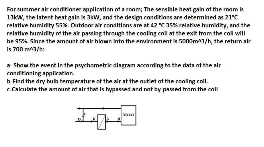 For summer air conditioner application of a room; The sensible heat gain of the room is
13kW, the latent heat gain is 3kW, and the design conditions are determined as 21°C
relative humidity 55%. Outdoor air conditions are at 42 °C 35% relative humidity, and the
relative humidity of the air passing through the cooling coil at the exit from the coil will
be 95%. Since the amount of air blown into the environment is 5000m^3/h, the return air
is 700 m^3/h:
a- Show the event in the psychometric diagram according to the data of the air
conditioning application.
b-Find the dry bulb temperature of the air at the outlet of the cooling coil.
c-Calculate the amount of air that is bypassed and not by-passed from the coil
B
Mahal