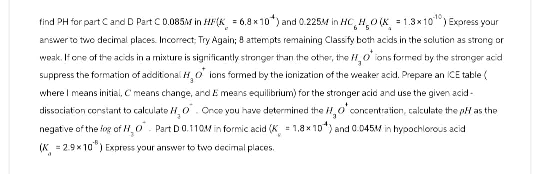 find PH for part C and D Part C 0.085M in HF(K = 6.8 × 104) and 0.225M in HC HO (K = 1.3 × 1010) Express your
a
6 5
a
answer to two decimal places. Incorrect; Try Again; 8 attempts remaining Classify both acids in the solution as strong or
weak. If one of the acids in a mixture is significantly stronger than the other, the HO ions formed by the stronger acid
suppress the formation of additional HO ions formed by the ionization of the weaker acid. Prepare an ICE table (
3
where I means initial, C means change, and E means equilibrium) for the stronger acid and use the given acid-
dissociation constant to calculate H2O*. Once you have determined the H2O* concentration, calculate the pH as the
negative of the log of H₂O*. Part D 0.110M in formic acid (K = 1.8 × 10^4) and 0.045M in hypochlorous acid
(K = 2.9 × 10³) Express your answer to two decimal places.
a
a