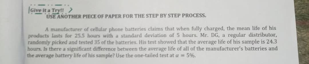 |Give it a Try!!
USE ANOTHER PIECE OF PAPER FOR THE STEP BY STEP PROCESS.
A manufacturer of cellular phone batteries claims that when fully charged, the mean life of his
products lasts for 25.5 hours with a standard deviation of 5 hours. Mr. DG, a regular distributor,
randomly picked and tested 35 of the batteries. His test showed that the average life of his sample is 24.3
hours. Is there a significant difference between the average life of all of the manufacturer's batteries and
the average battery life of his sample? Use the one-tailed test at a = 5%.
