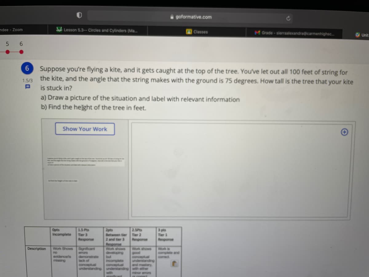 A goformative.com
ndee - Zoom
Jal Lesson 5.3-- Circles and Cylinders (Ma.
MGrade-sierraalexandra@carmenhighsc..
Classes
Unit
5
6.
Suppose you're flying a kite, and it gets caught at the top of the tree. You've let out all 100 feet of string for
the kite, and the angle that the string makes with the ground is 75 degrees. How tall is the tree that your kite
is stuck in?
a) Draw a picture of the situation and label with relevant information
b) Find the helght of the tree in feet.
1.5/3
Show Your Work
2.5P
Tier 2
Response
3 pts
Ter 1
Response
Opts
15 Pts
2pts
Between tier
2 and tier 3
Response
Incomplete
Tier 3
Response
Work Shows
Significant
erors
demonstrate
lack of
conceptual
understanding
Work ahows
good
conceptual
Description
Work shows
developing
Work is
complete and
comect
no
evidence/is
missing
but
incom
inore
