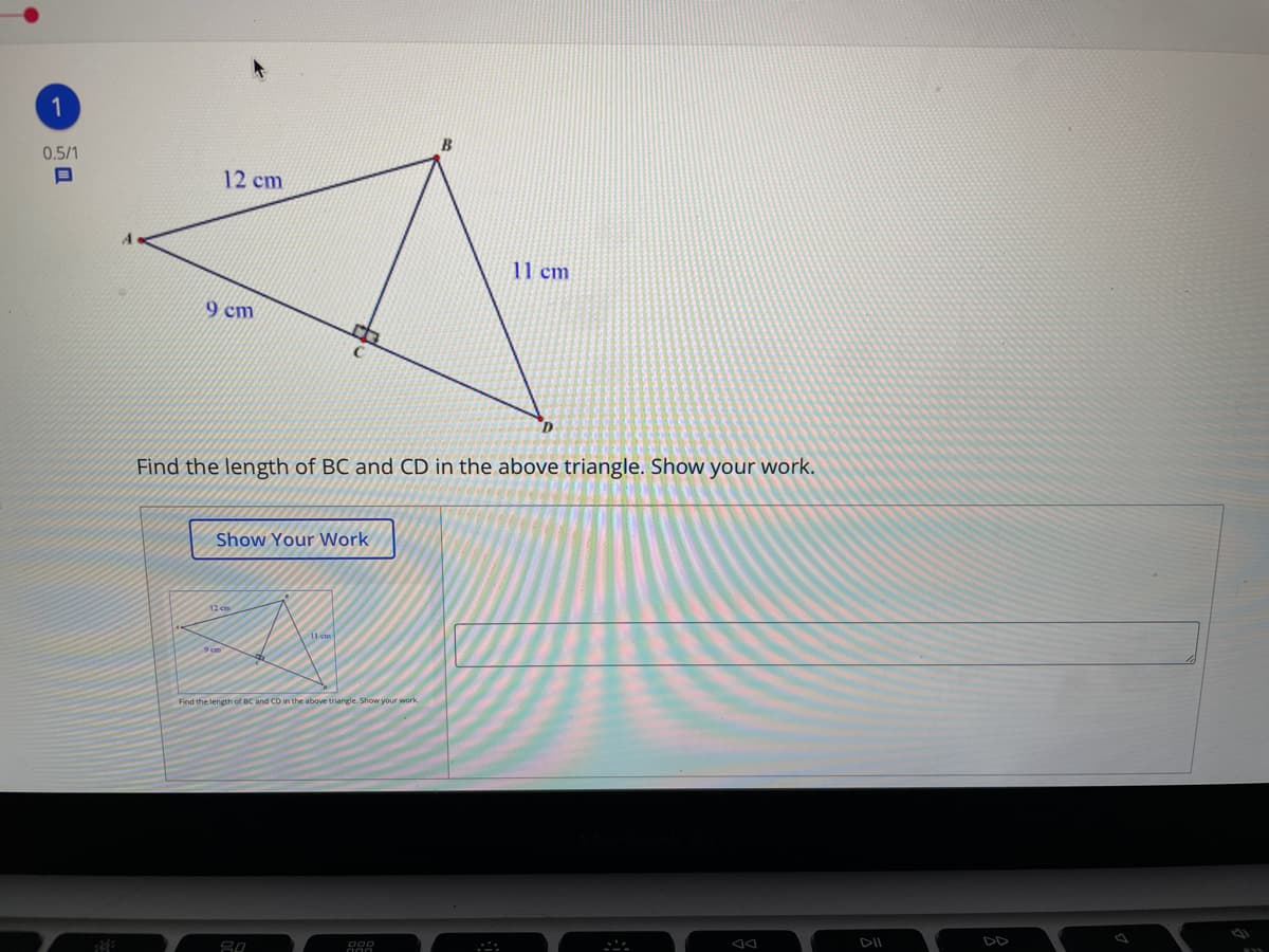 1
0.5/1
12 cm
11 cm
9 cm
Find the length of BC and CD in the above triangle. Show your work.
Show Your Work
12 em
Find the length of BC and CD in the above triangle. Show your work,
