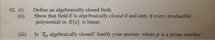 02. (i)
(ii)
Define an algebraically closed field.
Show that field E is algebraically closed if and only if every irreducible
polynomial in E[x] is linear.
(iii)
Is Z, algebraically closed? Justify your answer, where p is a prime number
