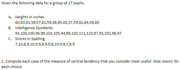 Given the following data for a group of 17 pupils.
A. Heights in inches
60,63,61,58,57,61,59,56,65,63,57,59,62,64,58,60
B. Intelligence Quotients
94,100,100,96,99,103,105,94,98,102,111,125,97,95,102,98,97
C. Scores in Spelling
7,10,8,9,10,9,9,8,9,9,8,10,9,9,7,9,9
1. Compute each case of the measure of central tendency that you consider most useful. Give reason for
each choice.
