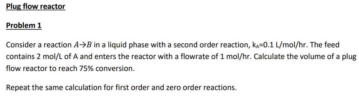 Plug flow reactor
Problem 1
Consider a reaction A⇒B in a liquid phase with a second order reaction, kÃ=0.1 L/mol/hr. The feed
contains 2 mol/L of A and enters the reactor with a flowrate of 1 mol/hr. Calculate the volume of a plug
flow reactor to reach 75% conversion.
Repeat the same calculation for first order and zero order reactions.