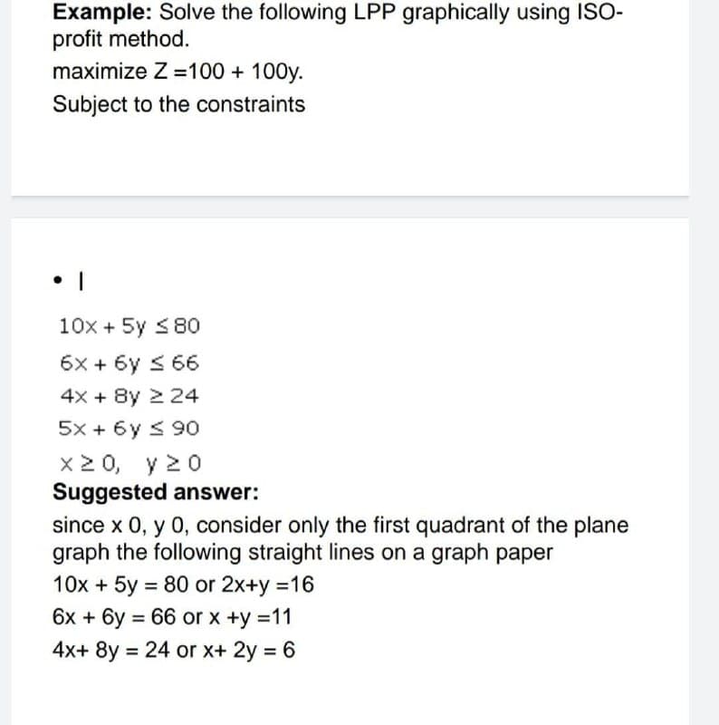 Example: Solve the following LPP graphically using ISO-
profit method.
maximize Z =100 + 100y.
Subject to the constraints
10x + 5y 580
6x + 6y s 66
4x + 8y 2 24
5x + 6y s 90
x2 0, y 20
Suggested answer:
since x 0, y 0, consider only the first quadrant of the plane
graph the following straight lines on a graph paper
10x + 5y = 80 or 2x+y =16
6x + 6y = 66 or x +y =11
4x+ 8y = 24 or x+ 2y = 6
%3D
