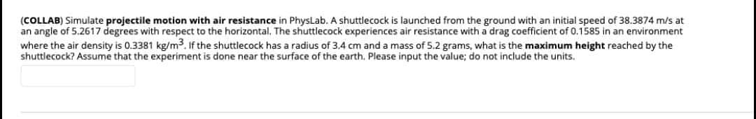 (COLLAB) Simulate projectile motion with air resistance in PhysLab. A shuttlecock is launched from the ground with an initial speed of 38.3874 m/s at
an angle of 5.2617 degrees with respect to the horizontal. The shuttlecock experiences air resistance with a drag coefficient of 0.1585 in an environment
where the air density is 0.3381 kg/m3. If the shuttlecock has a radius of 3.4 cm and a mass of 5.2 grams, what is the maximum height reached by the
shuttlecock? Assume that the experiment is done near the surface of the earth. Please input the value; do not include the units.
