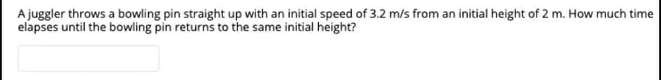 Ajuggler throws a bowling pin straight up with an initial speed of 3.2 m/s from an initial height of 2 m. How much time
elapses until the bowling pin returns to the same initial height?
