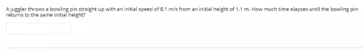 A juggler throws a bowling pin straight up with an initial speed of 8.1 m/s from an initial height of 1.1 m. How much time elapses until the bowling pin
returns to the same initial height?
