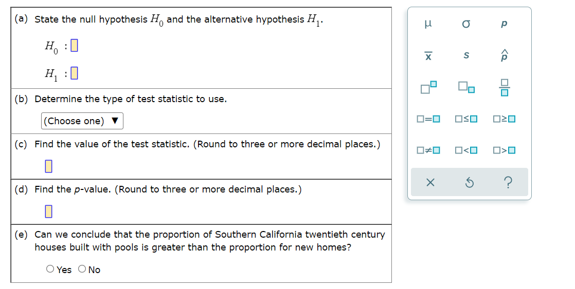 (a) State the null hypothesis H and the alternative hypothesis H,.
H, :0
On
(b) Determine the type of test statistic to use.
(Choose one) ▼
O=0
OSO
(c) Find the value of the test statistic. (Round to three or more decimal places.)
O#0
O<O
?
(d) Find the p-value. (Round to three or more decimal places.)
(e) Can we conclude that the proportion of Southern California twentieth century
houses built with pools is greater than the proportion for new homes?
O Yes O No
目
