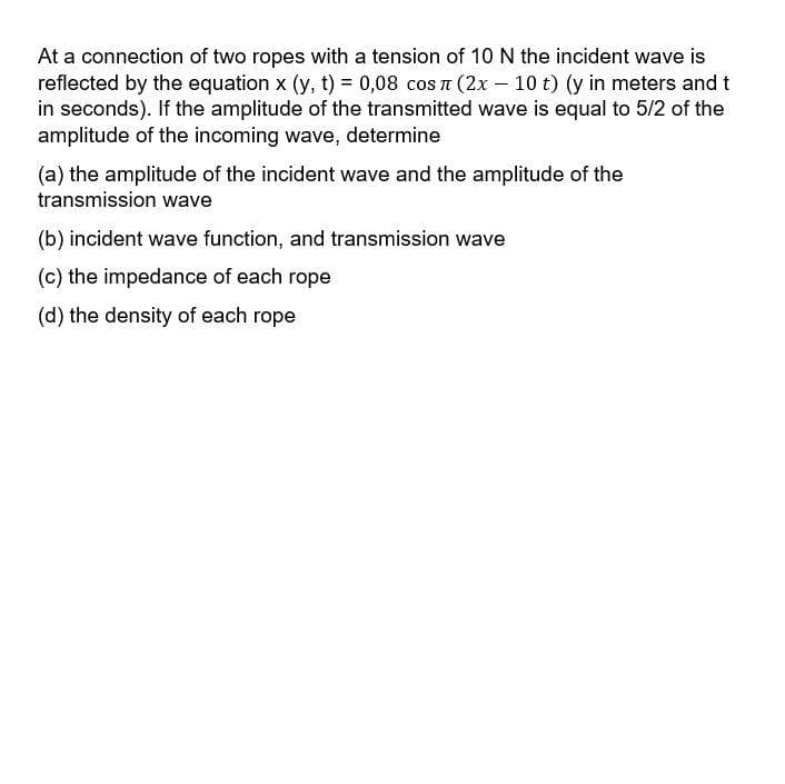 At a connection of two ropes with a tension of 10 N the incident wave is
reflected by the equation x (y, t) = 0,08 cos n (2x – 10 t) (y in meters and t
in seconds). If the amplitude of the transmitted wave is equal to 5/2 of the
amplitude of the incoming wave, determine
(a) the amplitude of the incident wave and the amplitude of the
transmission wave
(b) incident wave function, and transmission wave
(c) the impedance of each rope
(d) the density of each rope
