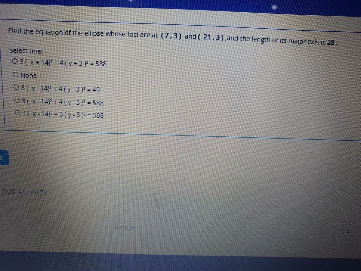 Find the equation of the ellipse whose foci are at (7,3) and ( 21,3),and the length of its major axis is 28.
Select one:
03(x+14)-+ 4(y+3 ) = 588
O None
O3(x-14) + 4(y-3) = 49
03(x-14)+4(y-3) = 588
04(x-14)P-3(y-3) = 588
oUS ACTIVITY
