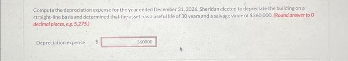 Compute the depreciation expense for the year ended December 31, 2026. Sheridan elected to depreciate the building on a
straight-line basis and determined that the asset has a useful life of 30 years and a salvage value of $360,000. (Round answer to O
decimal places, e.g. 5,275.)
Depreciation expense $
360000