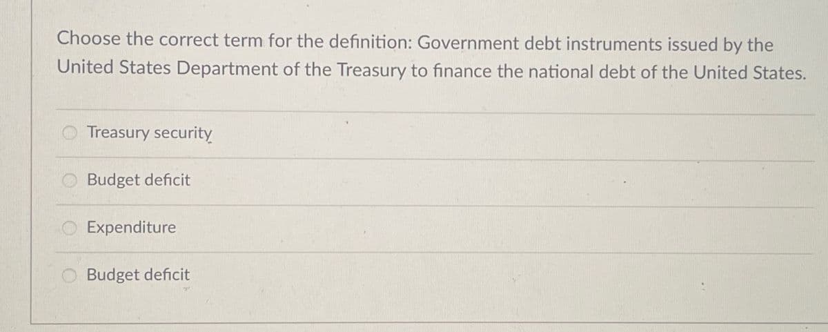 Choose the correct term for the definition: Government debt instruments issued by the
United States Department of the Treasury to finance the national debt of the United States.
Treasury security
Budget deficit
Expenditure
Budget deficit