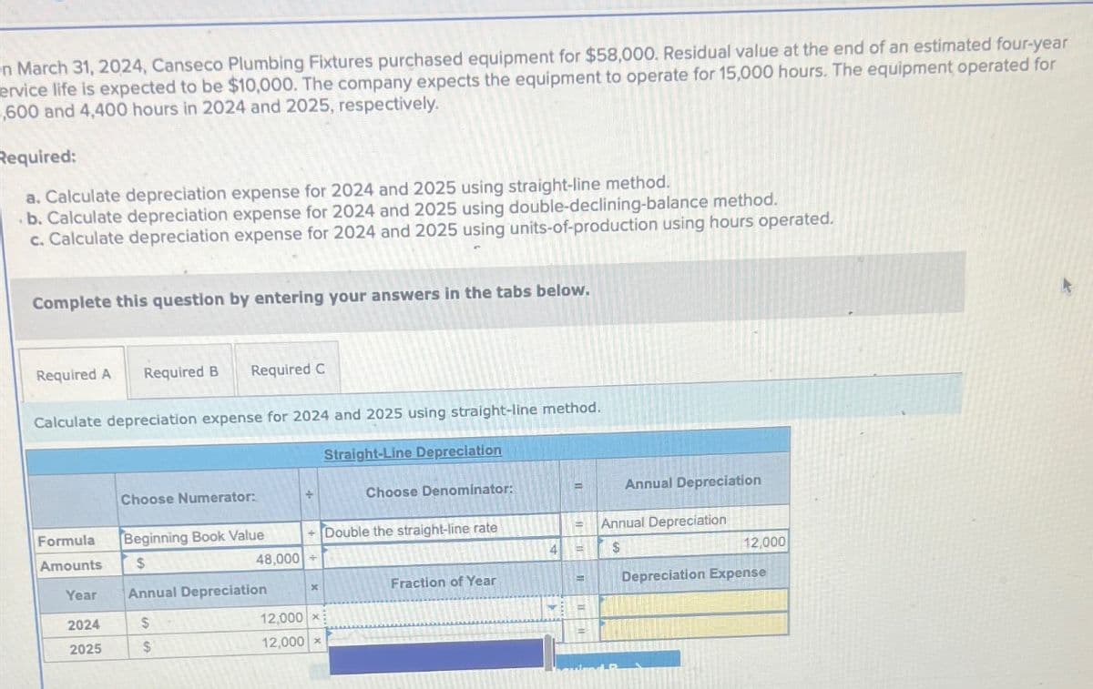 n March 31, 2024, Canseco Plumbing Fixtures purchased equipment for $58,000. Residual value at the end of an estimated four-year
ervice life is expected to be $10,000. The company expects the equipment to operate for 15,000 hours. The equipment operated for
600 and 4,400 hours in 2024 and 2025, respectively.
Required:
a. Calculate depreciation expense for 2024 and 2025 using straight-line method.
b. Calculate depreciation expense for 2024 and 2025 using double-declining-balance method.
c. Calculate depreciation expense for 2024 and 2025 using units-of-production using hours operated.
Complete this question by entering your answers in the tabs below.
Required A Required B Required C
Calculate depreciation expense for 2024 and 2025 using straight-line method.
Formula
Amounts
Year
2024
2025
Choose Numerator:
Beginning Book Value
$
Annual Depreciation
$
$
+ Double the straight-line rate
48,000+
x
Straight-Line Depreciation
12,000 x
12,000 x
Choose Denominator:
Fraction of Year
= Annual Depreciation
$
4 =
Annual Depreciation
=
12,000
Depreciation Expense