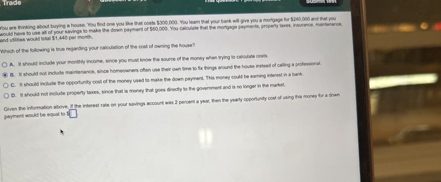 Trade
You are thinking about buying a house. You find one you like that costs $300,000. You learn that your bank will give you a mortgage for $240,000 and that you
would have to use all of your savings to make the down payment of $60,000. You calculate that the mortgage payments, property taxes, insurance, maintenance,
and utilities would total $1,440 per month.
Which of the following is true regarding your calculation of the cost of owning the house?
OA. It should include your monthly income, since you must know the source of the money when trying to calculate costs.
B. It should not include maintenance, since homeowners often use their own time to fix things around the house instead of calling a professional.
OC. It should include the opportunity cost of the money used to make the down payment. This money could be earning interest in a bank.
OD. It should not include property taxes, since that is money that goes directly to the government and is no longer in the market.
Given the information above, if the interest rate on your savings account was 2 percent a year, then the yearly opportunity cost of using this money for a down
payment would be equal to $
"