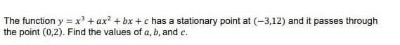 The function y = x³ + ax? + bx + c has a stationary point at (-3,12) and it passes through
the point (0,2). Find the values of a, b, and c.
