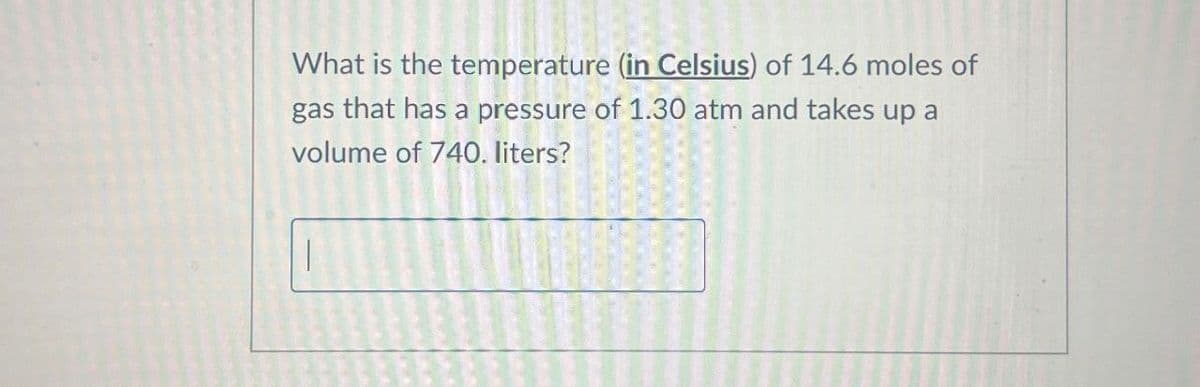 What is the temperature (in Celsius) of 14.6 moles of
gas that has a pressure of 1.30 atm and takes up a
volume of 740. liters?