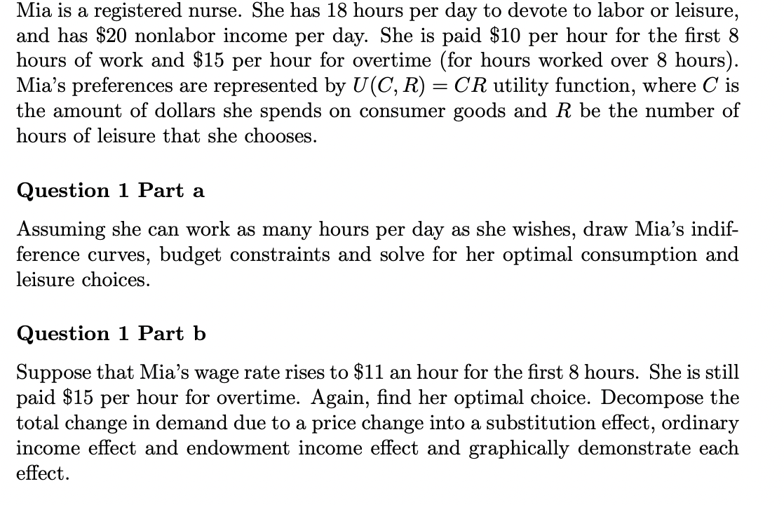 Mia is a registered nurse. She has 18 hours per day to devote to labor or leisure,
and has $20 nonlabor income per day. She is paid $10 per hour for the first 8
hours of work and $15 per hour for overtime (for hours worked over 8 hours).
Mia's preferences are represented by U(C, R) = CR utility function, where C is
the amount of dollars she spends on consumer goods and R be the number of
hours of leisure that she chooses.
Question 1 Part a
Assuming she can work as many hours per day as she wishes, draw Mia's indif-
ference curves, budget constraints and solve for her optimal consumption and
leisure choices.
Question 1 Part b
Suppose that Mia's wage rate rises to $11 an hour for the first 8 hours. She is still
paid $15 per hour for overtime. Again, find her optimal choice. Decompose the
total change in demand due to a price change into a substitution effect, ordinary
income effect and endowment income effect and graphically demonstrate each
effect.